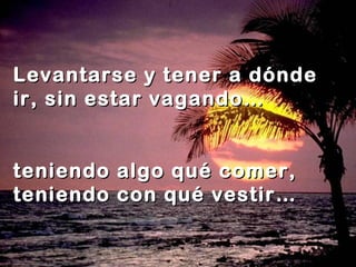 Levantarse y tener a dónde
ir, sin estar vagando…
teniendo
teniendo
algo qué comer,
con qué vestir…