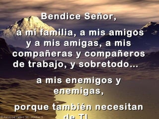 Bendice Señor,
a mi familia, a mis amigos
y a mis amigas, a mis
compañeras y compañeros
de trabajo, y sobretodo…
a mis enemigos y
enemigas,
porque también necesitan