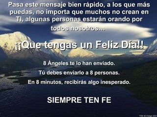 Pasa este mensaje bien rápido, a los que más puedas, no importa que muchos no crean en TI, algunas personas estarán orando por todos nosotros…   ¡¡Que tengas un Feliz Día!! 8 Ángeles te lo han enviado. Tú debes enviarlo a 8 personas. En 8 minutos, recibirás algo inesperado. SIEMPRE TEN FE 