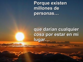 Porque existen millones de personas… que darían cualquier cosa por estar en mi lugar…   