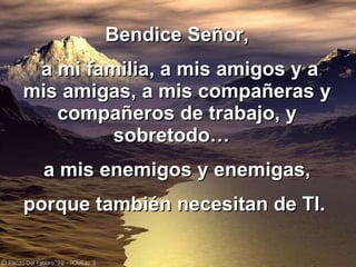 Bendice Señor, a mi familia, a mis amigos y a mis amigas, a mis compañeras y compañeros de trabajo, y sobretodo…  a mis enemigos y enemigas, porque también necesitan de TI.   