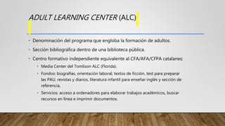 ADULT LEARNING CENTER (ALC)
• Denominación del programa que engloba la formación de adultos.
• Sección bibliográfica dentr...