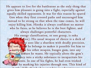 He appears to live for the battlezone as the only thing that
 gives him pleasure is going into a fight, especially against
equally skilled opponents. It was for this reason he spared
   Gon when they first crossed paths and encouraged him
 instead to be strong so that when the time comes, he will
  enjoy killing him. Hisoka is always confident no matter
   who he faces, as he believes he is the best fighter, and
           always challenges powerful characters.
       His energy classification, or nen group, is enka
 (transformation). His usual weapon of choice is a deck of
 cards which he uses like a shuriken with deadly precision.
 The nen group he belongs to makes it possible for him to
     manipulate his other weapon, bungee gum, into any
  material texture he wants. He typically alters the gum’s
   consistency into a sticky substance to incapacitate his
    opponents. In one of his fights, he had even tricked
everyone by masking his injuries through nen. This kind of
 