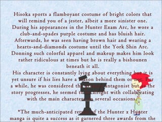 Hisoka sports a flamboyant costume of bright colors that
    will remind you of a jester, albeit a more sinister one.
 During his appearances in the Hunter Exam Arc, he wore a
     club-and-spades purple costume and has bluish hair.
  Afterwards, he was seen having brown hair and wearing a
   hearts-and-diamonds costume until the York Shin Arc.
Donning such colorful apparel and makeup makes him look
    rather ridiculous at times but he is really a bishounen
                         beneath it all.
 His character is constantly lying about everything but it is
 yet unsure if his lies have a reason behind them or not. For
a while, he was considered the primary antagonist but as the
story progresses, he seemed to be alright with collaborating
        with the main characters on several occasions.

  *The much-anticipated return of the Hunter x Hunter
manga is quite a success as it garnered three awards from the
 