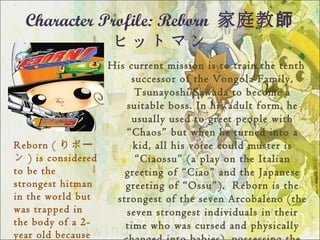 Character Profile: Reborn 家庭教師
             ヒットマン
                    His current mission is to train the tenth
                         successor of the Vongola Family,
                          Tsunayoshi Sawada to become a
                        suitable boss. In his adult form, he
                         usually used to greet people with
                        “Chaos” but when he turned into a
Reborn ( りボー             kid, all his voice could muster is
ン ) is considered         “Ciaossu” (a play on the Italian
to be the              greeting of “Ciao” and the Japanese
strongest hitman       greeting of “Ossu”).  Reborn is the
in the world but     strongest of the seven Arcobaleno (the
was trapped in          seven strongest individuals in their
the body of a 2-       time who was cursed and physically
year old because
 