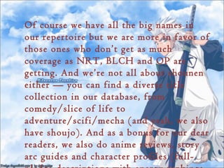 Of course we have all the big names in
our repertoire but we are more in favor of
those ones who don’t get as much
coverage as NRT, BLCH and OP are
getting. And we’re not all about shounen
either — you can find a diverse title
collection in our database, from
comedy/slice of life to
adventure/scifi/mecha (and yeah, we also
have shoujo). And as a bonus for our dear
readers, we also do anime reviews, story
arc guides and character profiles (full-
 