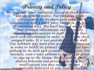 Privacy and Policy
We regularly share statistical data with third parties
      and the general public. But under no other
        circumstance do we share your personal
 information with a third party except in the form
    of statistical data. We limit internal access to
       your personal information and personally
    identifying information to staff members that
 need such information in order to carry out their
  assigned tasks. It is not provided to other staff.
 Our software may need your personal information
 in order to fulfill its primary functions that have
 nothing to do with said personal information. For
 instance, your e-mail address is required in order
     to sign up to the forum, this is used to deter
      abusive behavior and provide you with any
         notifications you may request to have
   automatically delivered to you. own privacThis
 