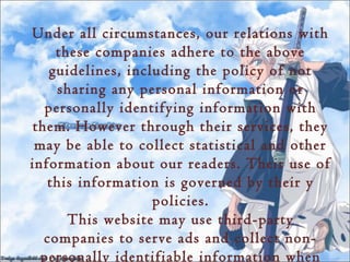 Under all circumstances, our relations with
     these companies adhere to the above
    guidelines, including the policy of not
     sharing any personal information or
   personally identifying information with
 them. However through their services, they
 may be able to collect statistical and other
information about our readers. Their use of
   this information is governed by their y
                    policies.
       This website may use third-party
   companies to serve ads and collect non-
  personally identifiable information when
 