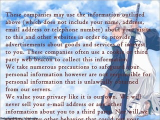 These companies may use the information outlined
above (which does not include your name, address,
email address or telephone number) about your visits
to this and other websites in order to provide
advertisements about goods and services of interest
to you. These companies often use a cookie or third
party web beacon to collect this information.
We take numerous precautions to safeguard your
personal information however are not responsible for
personal information that is unlawfully obtained
from our servers.
We value your privacy like it is our own. We will
never sell your e-mail address or any other
information about you to a third party. Nor will we
 
