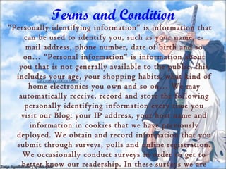 Terms and Condition
“Personally identifying information” is information that
     can be used to identify you, such as your name, e-
     mail address, phone number, date of birth and so
     on… “Personal information” is information about
   you that is not generally available to the public, this
  includes your age, your shopping habits, what kind of
      home electronics you own and so on… We may
   automatically receive, record and store the following
     personally identifying information every time you
    visit our Blog: your IP address, your host name and
       information in cookies that we have previously
  deployed. We obtain and record information that you
  submit through surveys, polls and online registration.
    We occasionally conduct surveys in order to get to
    better know our readership. In these surveys we are
 