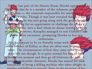 On the last part of the Hunter Exam, Hisoka apparently
 admitted that he is a member of the infamous group Genei
     Ryodan — the criminals responsible for annihilating
Kurapika’s tribe. Though it was later revealed that he’s not a
true member; he was just going along with the group because
   he’s waiting for an opportunity to challenge the group’s
leader, Chrollo, into a duel whom he deems worthy to be an
opponent. However, Kurapika managed to seal Chrollo’s nen
     power in an encounter, prompting Hisoka to lose his
                          enthusiasm.
   Hisoka appears to be on friendly terms with Illumi, the
 older brother of Killua, as they are often seen helping each
   other. The circumstances of how they came to be friends
   were left out though. It is quite normal for him to look
   deadly one moment and then go all hilarious the next. A
   very unpredictable character, Hisoka has earned his dark
  reputation of being a killing machine who takes delight in
 