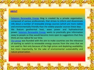 ABOUT


Solamon Renewable Energy blog is created by a private organization,
composed of various professionals, that strives to inform and disseminate
info about a number of renewable energy sources (which are more viable)
and environmentally-friendly than the widely-popular sources these days.
We feature geothermal heat, wave power and hydroelectrical
power. Solamon Renewable Energy wants to practically give information
away to people so they would become more open to suggestions that they
think are too radical for our time.
Our group was founded with the aim to make countries see the relevance
of starting to switch to renewable energy sources from the ones that we
are used to. Not only because of the high prices and depleting availability,
but more importantly, for the sake of environmental sustainability and
nature preservation.
 