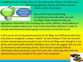 In addition to the statistics that our own web server collects, the third-party
                           advertising agencies that we work with may also
                                   collect certain information.
                   Solamon
                  Renewable
                    Energy      We use third-party advertising
                                companies to serve ads when you visit
                                our Blog. These companies may use
aggregated information (not including your name, address, email address or
telephone number) about your visits to this and other websites in order to
provide advertisements about goods and services of interest to you.

In the course of serving advertisements to this Blog, our third-party advertiser
may place or recognize a unique “cookie” on your browser. If you do not wish
to have anyone keep any records of your visit to our Blog, even though it is our
policy not to personally identify individual users, then we suggest that you use
an anonymous web browsing service. Such services typically hide all
information about particular users from web sites, which log visits from the
anonymizing service instead of the users’ own computers.
 