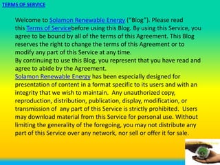 TERMS OF SERVICE

    Welcome to Solamon Renewable Energy (“Blog”). Please read
    this Terms of Servicebefore using this Blog. By using this Service, you
    agree to be bound by all of the terms of this Agreement. This Blog
    reserves the right to change the terms of this Agreement or to
    modify any part of this Service at any time.
    By continuing to use this Blog, you represent that you have read and
    agree to abide by the Agreement.
    Solamon Renewable Energy has been especially designed for
    presentation of content in a format specific to its users and with an
    integrity that we wish to maintain. Any unauthorized copy,
    reproduction, distribution, publication, display, modification, or
    transmission of any part of this Service is strictly prohibited. Users
    may download material from this Service for personal use. Without
    limiting the generality of the foregoing, you may not distribute any
    part of this Service over any network, nor sell or offer it for sale.
 