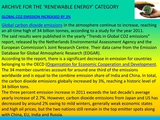ARCHIVE FOR THE ‘RENEWABLE ENERGY’ CATEGORY
GLOBAL CO2 EMISSION INCREASED BY 3%

Global carbon dioxide emissions in the atmosphere continue to increase, reaching
an all-time high of 34 billion tonnes, according to a study for the year 2011.
The said results were published in the yearly “Trends in Global CO2 emissions”
report, released by the Netherlands Environmental Assessment Agency and the
European Commission’s Joint Research Centre. Their data came from the Emission
Database for Global Atmospheric Research (EDGAR).
According to the report, there is a significant decrease in emission for countries
belonging to the OECD (Organization for Economic Cooperation and Development.
The 34 member countries account for around one third of the emissions
worldwide and is equal to the combine emission share of India and China. In total,
the carbon dioxide emissions globally increased by 3%, reaching a historic level of
34 billion tons.
The three percent emission increase in 2011 exceeds the last decade’s average
yearly increase of 2.7%. However, carbon dioxide emissions from Japan and US has
decreased by around 2% owing to mild winters, generally weak economic states
and high oil prices, but the two nations still remain in the top emitter spots along
with China, EU, India and Russia.
 