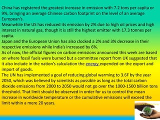 China has registered the greatest increase in emission with 7.2 tons per capita or
9%, bringing an average Chinese carbon footprint on the level of an average
European’s.
Meanwhile the US has reduced its emission by 2% due to high oil prices and high
interest in natural gas, though it is still the highest emitter with 17.3 tonnes per
capita.
Japan and the European Union has also clocked a 2% and 3% decrease in their
respective emissions while India’s increased by 6%.
As of now, the official figures on carbon emissions announced this week are based
on where fossil fuels were burned but a committee report from UK suggested that
it also include in the nation’s calculation the energy expended on the export and
import of goods.
The UN has implemented a goal of reducing global warming to 3.6F by the year
2050, which was believed by scientists as possible as long as the total carbon
dioxide emissions from 2000 to 2050 would not go over the 1000-1500 billion tons
threshold. That limit should be observed in order for us to control the mean
increase in worldwide temperature or the cumulative emissions will exceed the
limit within a mere 20 years.
 