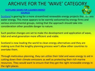 ARCHIVE FOR THE ‘WAVE’ CATEGORY
   SCOTLAND GEARS FOR CLEANER ENERGY
               SOURCES
Scotland is gearing for a more streamlined renewable energy projects that harness
water energy. This move appears to be warmly welcomed by energy firms and
various environmental groups, noting that the approach should take into
consideration other possible danger to nature.

Such positive changes are set to make the development and application of wave,
tidal and wind generation more efficient and viable.

Scotland is now leading the world to clean energy alternatives and they are
making sure that the lengthy planning process won’t allow other countries to
overtake them.

Through meticulous planning, they can utilize their tidal and wave energy to aid in
cutting down their climate emissions as well as protecting their rich marine
resources. They would want to ensure that they get the right renewable energy in
the right places.
 