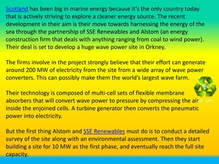 Scotland has been big in marine energy because it’s the only country today
that is actively striving to explore a cleaner energy source. The recent
development in their aim is their move towards harnessing the energy of the
sea through the partnership of SSE Renewables and Alstom (an energy
construction firm that deals with anything ranging from coal to wind power).
Their deal is set to develop a huge wave power site in Orkney.

The firms involve in the project strongly believe that their effort can generate
around 200 MW of electricity from the site from a wide array of wave power
converters. This can possibly make them the world’s largest wave farm.

Their technology is composed of multi-cell sets of flexible membrane
absorbers that will convert wave power to pressure by compressing the air
inside the enjoined cells. A turbine generator then converts the pneumatic
power into electricity.

But the first thing Alstom and SSE Renewables must do is to conduct a detailed
survey of the site along with an environmental assessment. Then they start
building a site for 10 MW as the first phase, and eventually reach the full site
capacity.
 