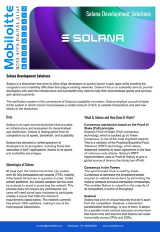 Solana Development Solutions
Solana is a blockchain that aims to allow dApp developers to quickly launch crypto apps while avoiding the
congestion and scalability difficulties that plague existing networks. Solana’s focus on scalability aims to provide
developers with both the infrastructure and bandwidth they need to help their decentralised goods and services
gain global popularity.
The verification system is the cornerstone of Solana’s scalability innovation. Solana employs a proof-of-stake
(PoS) system in which miners must possess a certain amount of SOL to validate transactions and add new
blocks to the blockchain.
connect@mobiloitte.com Whatsapp: +91 9999525801 www.mobiloitte.com
Why is there a need for DAO?
Advantages of Solana
At peak load, the Solana blockchain can sustain
over 50 000 transactions per second (TPS), making
it the fastest blockchain in operation to date. Unlike
certain platforms, the Solana validator can be used
by anybody to assist in protecting the network. This
process does not require any permissions, but
users will need some basic hardware to participate,
notably a server that fulfils the minimum
requirements stated below. The network currently
has almost 1000 validators, making it one of the
most popular blockchains.
Solana Development Solutions
Uses
Solana is an open-source blockchain that provides
an infrastructure and ecosystem for decentralised
app distribution. Solana is distinguished from its
competitors by its speed, bandwidth, and scalability.
Solana has attracted a varied spectrum of
developers to its ecosystem, including those that
specialise in DeFi applications, thanks to its speed
and scalability advantages.
Consensus mechanism based on the Proof of
Stake (PoS) principle
Solana's Proof of Stake (PoS) consensus
technology, which is backed up by Tower
Consensus, is one of the most important aspects.
This is a variation of the Practical Byzantine Fault
Tolerance (PBFT) technology, which allows
dispersed networks to reach agreement in the face
of malicious node attacks. Solana's PBFT
implementation uses a Proof of History to give a
global source of time on the blockchain (PoH).
Consensus in the Towers
This synchronised clock is used by Tower
Consensus to decrease the processing power
required to validate transactions by eliminating the
need to compute previous transaction timestamps.
This enables Solana to outperform the majority of
its competitors in terms of throughput.
Sealevel
Solana has a lot of unique features that set it apart
from the competition. Sealevel, a transaction
parallelization technology, is one of them. It allows
for a parallel smart contract execution environment
that saves time and assures that Solana can scale
horizontally across CPUs and SSDs.
What Is Solana and How Does It Work?
 