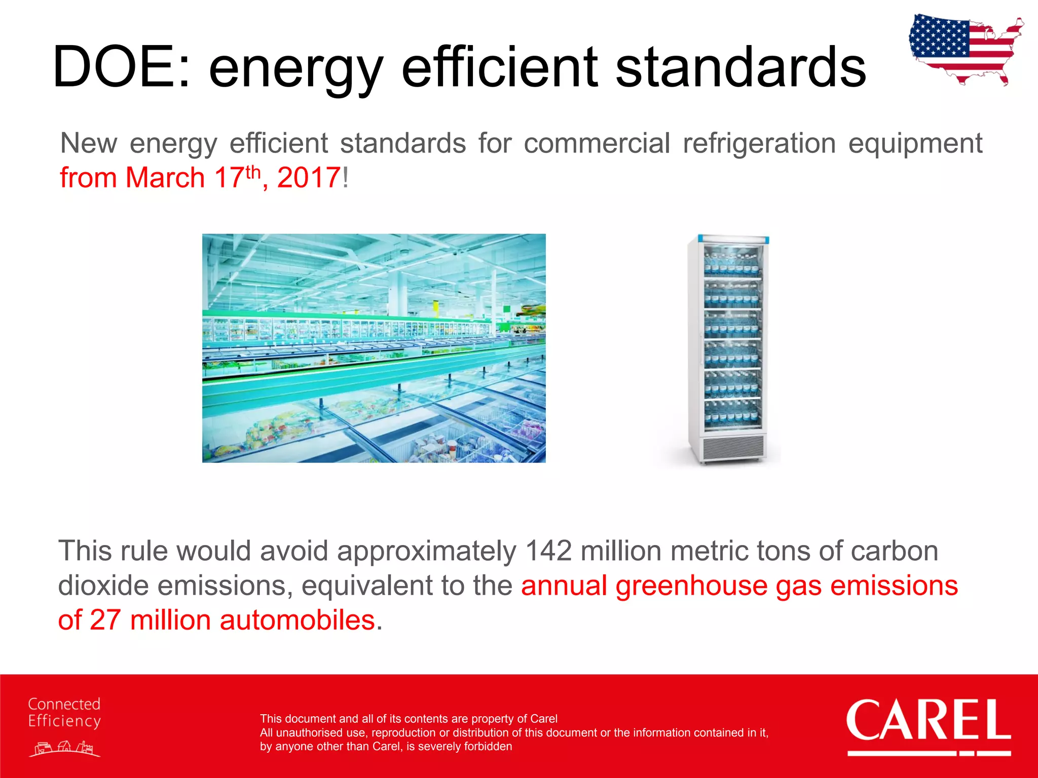 This document and all of its contents are property of Carel
All unauthorised use, reproduction or distribution of this document or the information contained in it,
by anyone other than Carel, is severely forbidden
DOE: energy efficient standards
New energy efficient standards for commercial refrigeration equipment
from March 17th, 2017!
This rule would avoid approximately 142 million metric tons of carbon
dioxide emissions, equivalent to the annual greenhouse gas emissions
of 27 million automobiles.
 