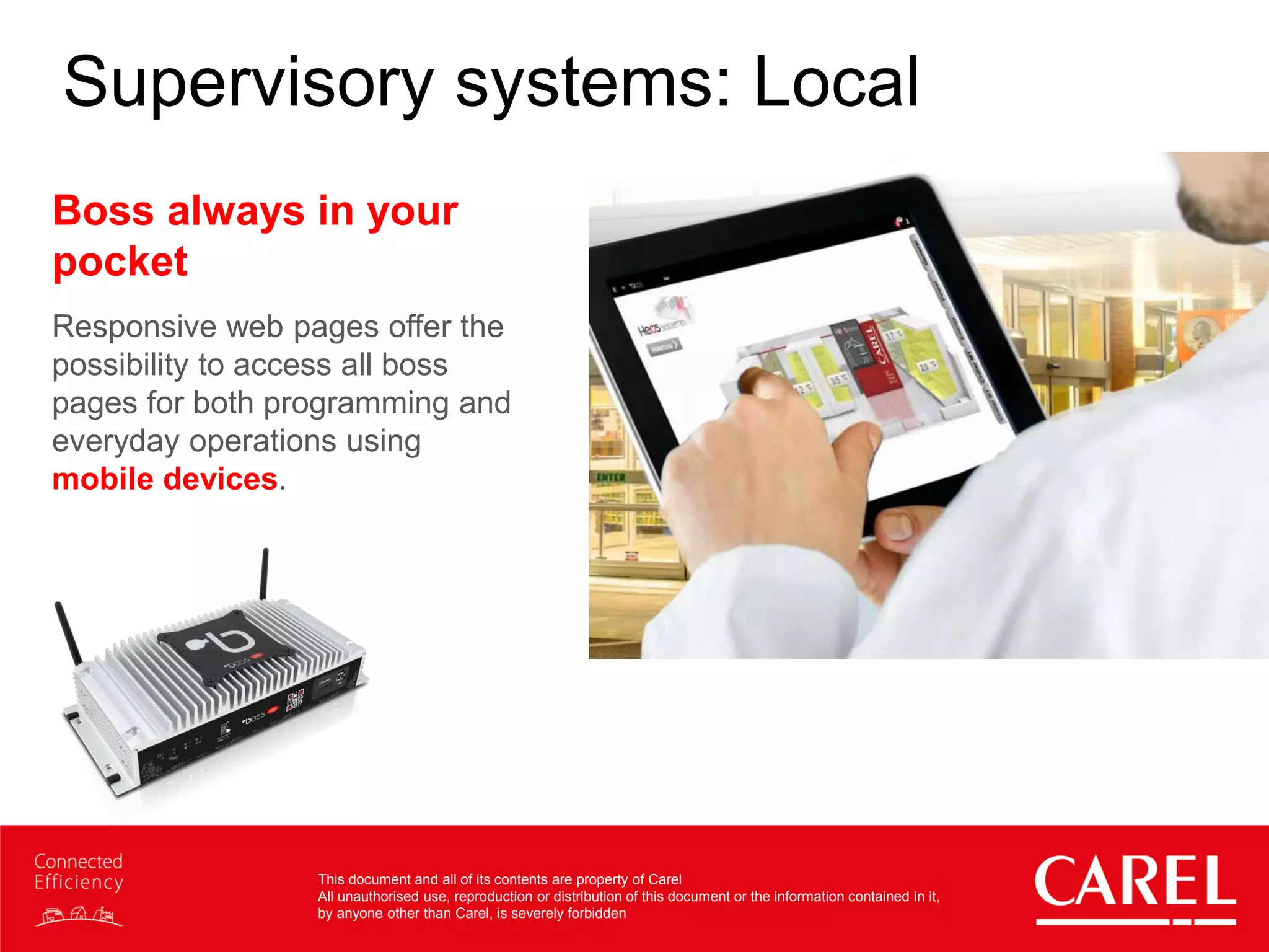 This document and all of its contents are property of Carel
All unauthorised use, reproduction or distribution of this document or the information contained in it,
by anyone other than Carel, is severely forbidden
Supervisory systems: Local
Boss always in your
pocket
Responsive web pages offer the
possibility to access all boss
pages for both programming and
everyday operations using
mobile devices.
 