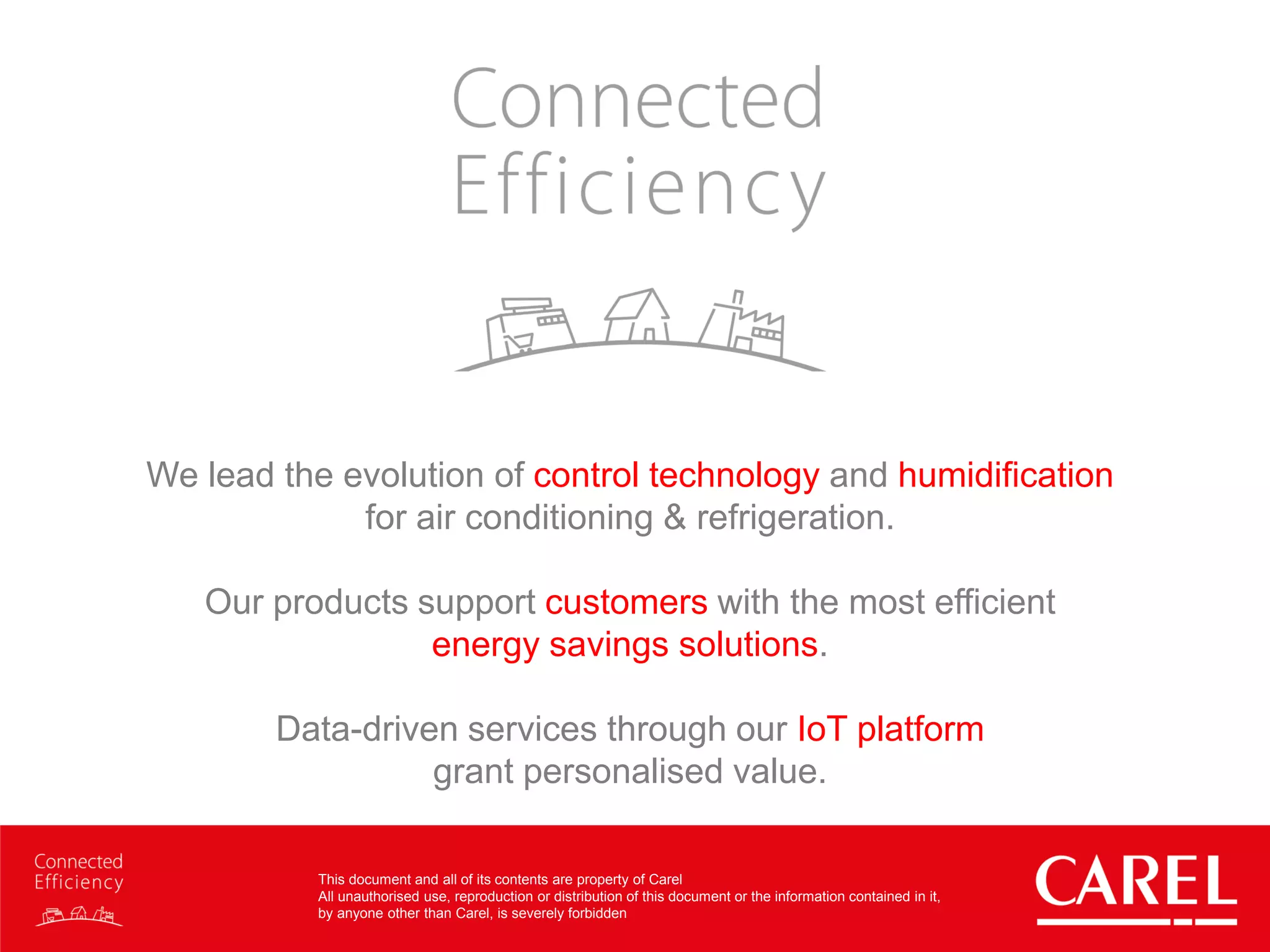 This document and all of its contents are property of Carel
All unauthorised use, reproduction or distribution of this document or the information contained in it,
by anyone other than Carel, is severely forbidden
We lead the evolution of control technology and humidification
for air conditioning & refrigeration.
Our products support customers with the most efficient
energy savings solutions.
Data-driven services through our IoT platform
grant personalised value.
 