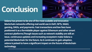 Conclusion
Solanahasproventobeoneofthemostscalableandinnovative
blockchainnetworksofferingrealworlduseinDeFi,NFTs,Web3,
gaming,DAOs,andpayments.Fasttransactionsandlowfeeshave
positioneditasaformidableplayeragainstEthereumandothersmart
contractplatforms.Thoughissuessuchasnetworkstabilityarestillan
issue,continuousupdatesandincreasingecosystemmakeSolanaa
potentialblockchainforthefuture.Asitcontinuestogainadoption,
solanaispoisedtohaveasignificantimpactonthefutureofblockchain
technology.
 