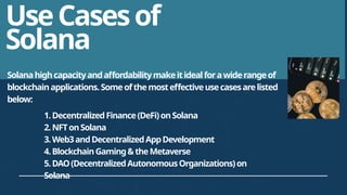 UseCasesof
Solana
Solanahighcapacityandaffordabilitymakeitidealforawiderangeof
blockchainapplications.Someofthemosteffectiveusecasesarelisted
below:
1.DecentralizedFinance(DeFi)onSolana
2.NFTonSolana
3.Web3andDecentralizedAppDevelopment
4.BlockchainGaming&theMetaverse
5.DAO(DecentralizedAutonomousOrganizations)on
Solana
 