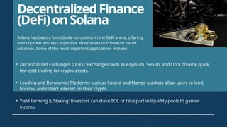 DecentralizedFinance
(DeFi)onSolana
• Decentralized Exchanges (DEXs): Exchanges such as Raydium, Serum, and Orca provide quick,
low-cost trading for crypto assets.
• Lending and Borrowing: Platforms such as Solend and Mango Markets allow users to lend,
borrow, and collect interest on their crypto.
• Yield Farming & Staking: Investors can stake SOL or take part in liquidity pools to garner
income.
Solana has been a formidable competitor in the DeFi arena, offering
users quicker and less expensive alternatives to Ethereum based
solutions. Some of the most important applications include:
 