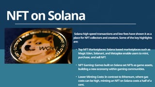 NFTonSolana
Solanahighspeedtransactionsandlowfeeshaveshownitasa
placeforNFTcollectorsandcreators.Someofthekeyhighlights
are:
• TopNFTMarketplaces:Solanabasedmarketplacessuchas
MagicEden,Solanart,andMetaplexenableuserstomint,
purchase,andsellNFT.
• NFTGaming:GamesbuiltonSolanasetNFTsasgameassets,
buildinganeweconomywithingamingcommunities.
• LowerMintingCosts:IncontrasttoEthereum,wheregas
costscanbehigh,mintinganNFTonSolanacostsahalfofa
cent.
 