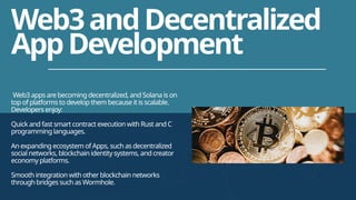 Web3 apps are becoming decentralized, and Solana is on
top of platforms to develop them because it is scalable.
Developers enjoy:
Quick and fast smart contract execution with Rust and C
programming languages.
An expanding ecosystem of Apps, such as decentralized
social networks, blockchain identity systems, and creator
economy platforms.
Smooth integration with other blockchain networks
through bridges such as Wormhole.
Web3andDecentralized
AppDevelopment
 