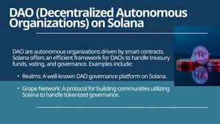 DAO are autonomous organizations driven by smart contracts.
Solana offers an efficient framework for DAOs to handle treasury
funds, voting, and governance. Examples include:
• Realms: A well-known DAO governance platform on Solana.
• Grape Network: A protocol for building communities utilizing
Solana to handle tokenized governance.
DAO(DecentralizedAutonomous
Organizations)onSolana
 