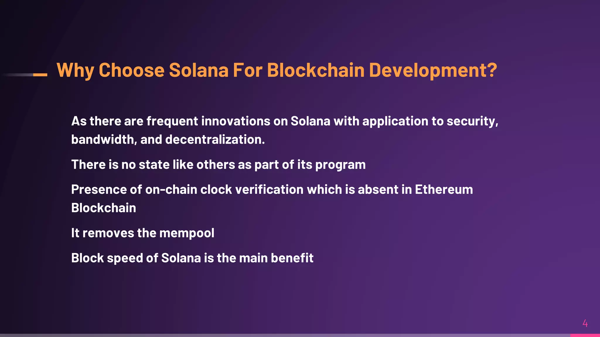 Why Choose Solana For Blockchain Development?
As there are frequent innovations on Solana with application to security,
bandwidth, and decentralization.
There is no state like others as part of its program
Presence of on-chain clock verification which is absent in Ethereum
Blockchain
It removes the mempool
Block speed of Solana is the main benefit
4
 