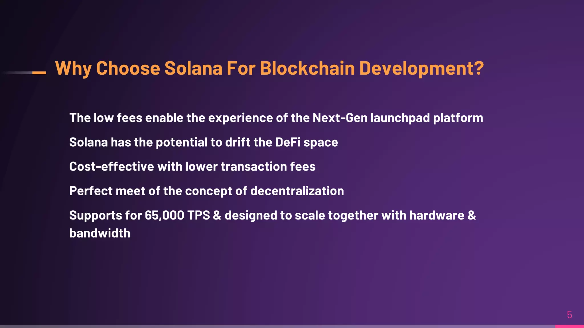 Why Choose Solana For Blockchain Development?
The low fees enable the experience of the Next-Gen launchpad platform
Solana has the potential to drift the DeFi space
Cost-effective with lower transaction fees
Perfect meet of the concept of decentralization
Supports for 65,000 TPS & designed to scale together with hardware &
bandwidth
5
 