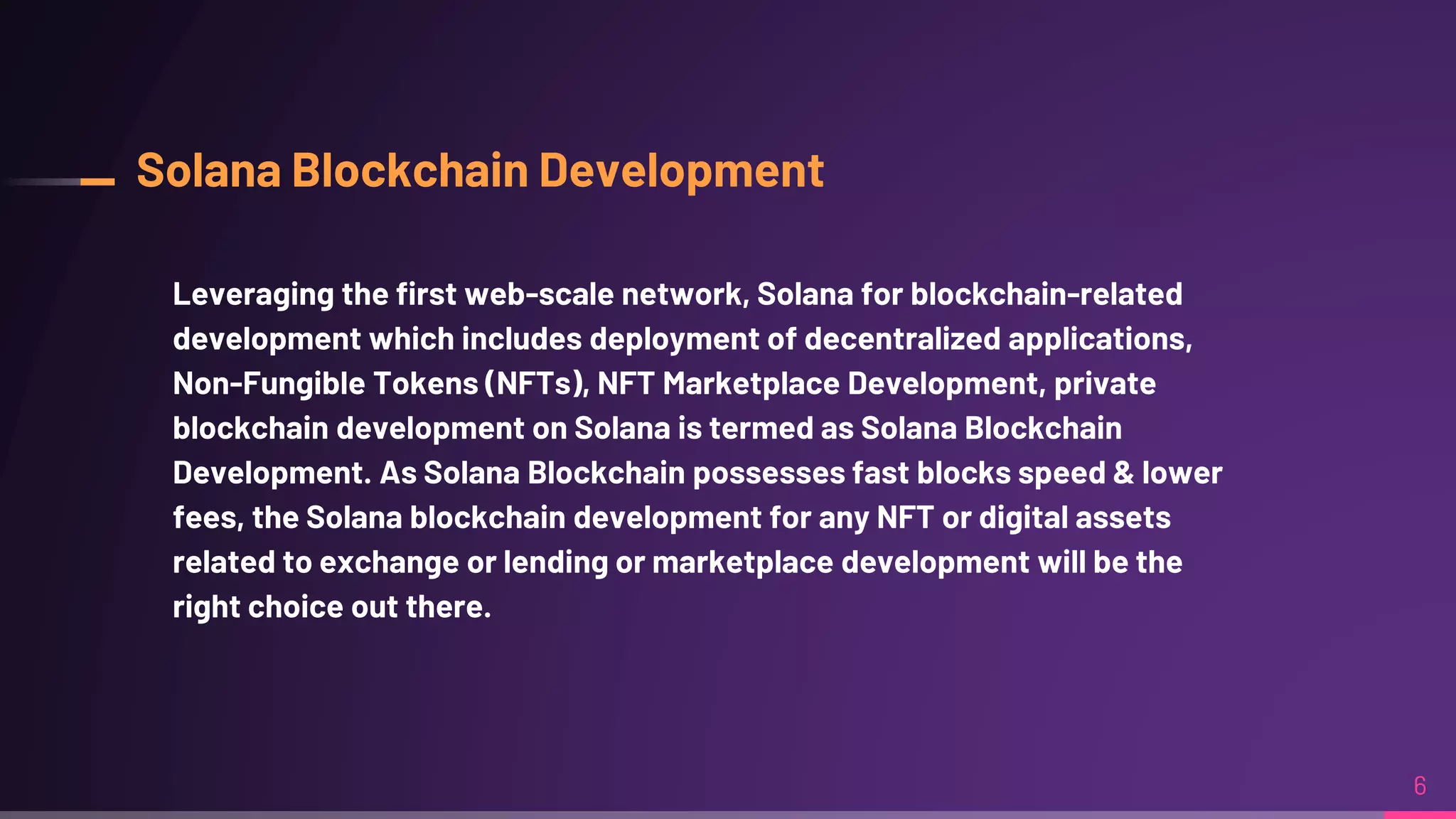 Solana Blockchain Development
Leveraging the first web-scale network, Solana for blockchain-related
development which includes deployment of decentralized applications,
Non-Fungible Tokens (NFTs), NFT Marketplace Development, private
blockchain development on Solana is termed as Solana Blockchain
Development. As Solana Blockchain possesses fast blocks speed & lower
fees, the Solana blockchain development for any NFT or digital assets
related to exchange or lending or marketplace development will be the
right choice out there.
6
 