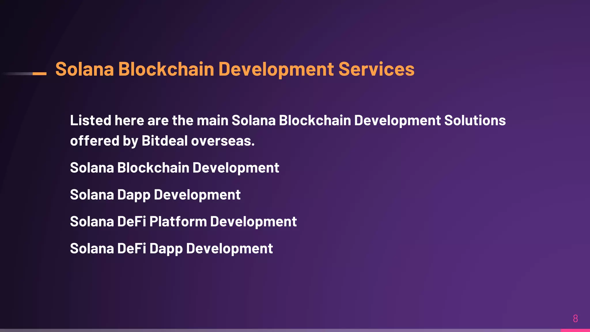 Solana Blockchain Development Services
Listed here are the main Solana Blockchain Development Solutions
offered by Bitdeal overseas.
Solana Blockchain Development
Solana Dapp Development
Solana DeFi Platform Development
Solana DeFi Dapp Development
8
 