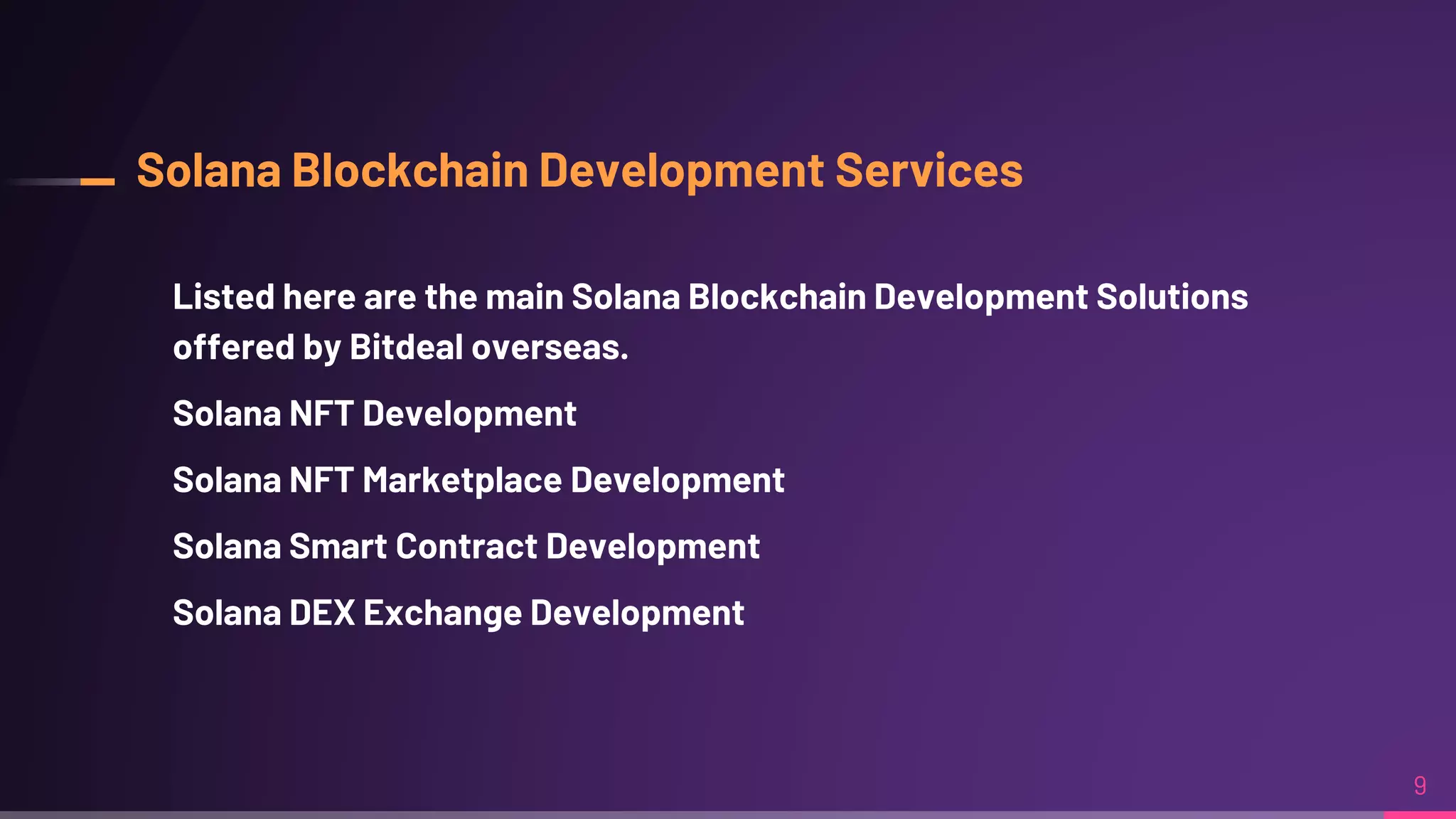 Solana Blockchain Development Services
Listed here are the main Solana Blockchain Development Solutions
offered by Bitdeal overseas.
Solana NFT Development
Solana NFT Marketplace Development
Solana Smart Contract Development
Solana DEX Exchange Development
9
 