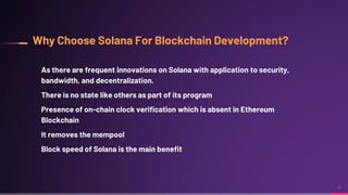 Why Choose Solana For Blockchain Development?
As there are frequent innovations on Solana with application to security,
bandwidth, and decentralization.
There is no state like others as part of its program
Presence of on-chain clock verification which is absent in Ethereum
Blockchain
It removes the mempool
Block speed of Solana is the main benefit
4
 