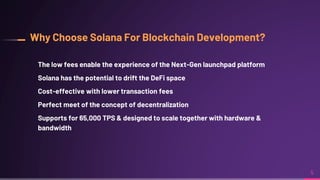 Why Choose Solana For Blockchain Development?
The low fees enable the experience of the Next-Gen launchpad platform
Solana has the potential to drift the DeFi space
Cost-effective with lower transaction fees
Perfect meet of the concept of decentralization
Supports for 65,000 TPS & designed to scale together with hardware &
bandwidth
5
 