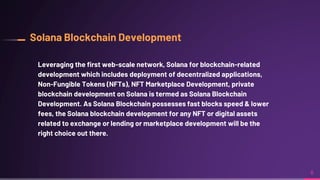 Solana Blockchain Development
Leveraging the first web-scale network, Solana for blockchain-related
development which includes deployment of decentralized applications,
Non-Fungible Tokens (NFTs), NFT Marketplace Development, private
blockchain development on Solana is termed as Solana Blockchain
Development. As Solana Blockchain possesses fast blocks speed & lower
fees, the Solana blockchain development for any NFT or digital assets
related to exchange or lending or marketplace development will be the
right choice out there.
6
 