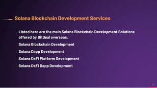 Solana Blockchain Development Services
Listed here are the main Solana Blockchain Development Solutions
offered by Bitdeal overseas.
Solana Blockchain Development
Solana Dapp Development
Solana DeFi Platform Development
Solana DeFi Dapp Development
8
 