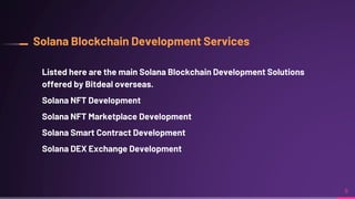 Solana Blockchain Development Services
Listed here are the main Solana Blockchain Development Solutions
offered by Bitdeal overseas.
Solana NFT Development
Solana NFT Marketplace Development
Solana Smart Contract Development
Solana DEX Exchange Development
9
 