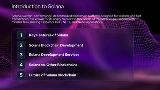Introduction to Solana
Solana is a high-performance, decentralized blockchain platform designed for scalable and fast
transactions. It is known for its ability to process thousands of transactions per second with
minimal fees, making it ideal for DeFi, NFTs, and Web3 applications.
1
2
3
Key Features of Solana
Solana Blockchain Development
Solana Development Services
4 Solana vs. Other Blockchains
5 Future of Solana Blockchain
 
