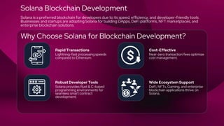 Rapid Transactions Cost-Effective
Robust Developer Tools Wide Ecosystem Support
Lightning-fast processing speeds
compared to Ethereum.
Near-zero transaction fees optimize
cost management.
Solana provides Rust & C-based
programming environments for
seamless smart contract
development.
DeFi, NFTs, Gaming, and enterprise
blockchain applications thrive on
Solana.
Solana Blockchain Development
Solana is a preferred blockchain for developers due to its speed, efficiency, and developer-friendly tools.
Businesses and startups are adopting Solana for building DApps, DeFi platforms, NFT marketplaces, and
enterprise blockchain solutions.
Why Choose Solana for Blockchain Development?
 