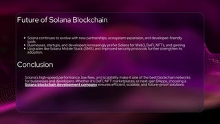 Solana continues to evolve with new partnerships, ecosystem expansion, and developer-friendly
tools.
Businesses, startups, and developers increasingly prefer Solana for Web3, DeFi, NFTs, and gaming.
Upgrades like Solana Mobile Stack (SMS) and improved security protocols further strengthen its
adoption.
Future of Solana Blockchain
Conclusion
Solana’s high-speed performance, low fees, and scalability make it one of the best blockchain networks
for businesses and developers. Whether it’s DeFi, NFT marketplaces, or next-gen DApps, choosing a
Solana blockchain development company ensures efficient, scalable, and future-proof solutions.
 