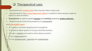  Therapeutical uses:
 Hyoscyamine are antispasmodic, they may also relieve colicky pain.
 Hyoscine tends to have central depressant effects in conditions where atropine might be
expect to cause excitation.
 Scopolamine is used to prevent nausea and vomiting caused by motion sickness .
 Atropine may be used during pregnancy as preoperative,
and preanesthetic agent
 It is used to counteract gripping due to purgatives.
 It is used to relieve spasms of urinary tract(mild diuretics).
 It is also a sedative and used to check salivary secretion.
 It is an expectorant too.
 It is an antispasmodic , hypnotics and antiasthmatic.
 