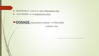  TRADITIONALLY : used as an anti- inflammatory drug
 IN AYURVEDA : as an antparkinsons drug
DOSAGE: Hyoscyamine sulphate – 0.125mg tablet
,3-4times a day.
 