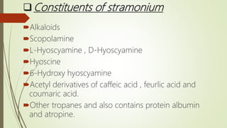 Constituents of stramonium
Alkaloids
Scopolamine
L-Hyoscyamine , D-Hyoscyamine
Hyoscine
6-Hydroxy hyoscyamine
Acetyl derivatives of caffeic acid , feurlic acid and
coumaric acid.
Other tropanes and also contains protein albumin
and atropine.
 