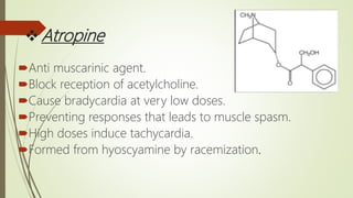 Atropine
Anti muscarinic agent.
Block reception of acetylcholine.
Cause bradycardia at very low doses.
Preventing responses that leads to muscle spasm.
High doses induce tachycardia.
Formed from hyoscyamine by racemization.
 