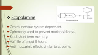  Scopolamine
Central nervous system depressant.
Commonly used to prevent motion sickness.
Block short term memory.
Half life of anout 8 hours.
Anti muscarinic effects similar to atropine.
 